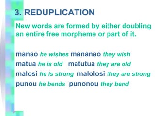 3. REDUPLICATION
New words are formed by either doubling
an entire free morpheme or part of it.
manao he wishes mananao they wish
matua he is old matutua they are old
malosi he is strong malolosi they are strong
punou he bends punonou they bend
 