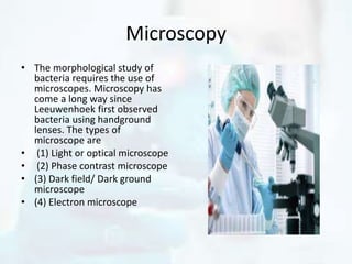 Microscopy
• The morphological study of
bacteria requires the use of
microscopes. Microscopy has
come a long way since
Leeuwenhoek first observed
bacteria using handground
lenses. The types of
microscope are
• (1) Light or optical microscope
• (2) Phase contrast microscope
• (3) Dark field/ Dark ground
microscope
• (4) Electron microscope
 