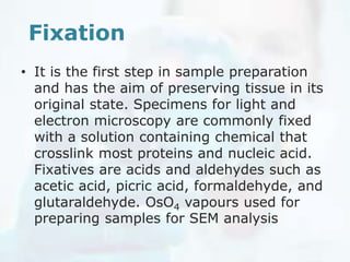 Fixation
• It is the first step in sample preparation
and has the aim of preserving tissue in its
original state. Specimens for light and
electron microscopy are commonly fixed
with a solution containing chemical that
crosslink most proteins and nucleic acid.
Fixatives are acids and aldehydes such as
acetic acid, picric acid, formaldehyde, and
glutaraldehyde. OsO4 vapours used for
preparing samples for SEM analysis
 