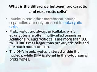 What is the difference between prokaryotic
and eukaryotic cells?
• nucleus and other membrane-bound
organelles are only present in eukaryotic
cells.
• Prokaryotes are always unicellular, while
eukaryotes are often multi-celled organisms.
Additionally, eukaryotic cells are more than 100
to 10,000 times larger than prokaryotic cells and
are much more complex.
• The DNA in eukaryotes is stored within the
nucleus, while DNA is stored in the cytoplasm of
prokaryotes.
 