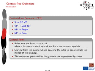 Context-free Grammars
Introduction
Context-Free Grammar (CFG)
S → NP VP
VP → Verb NP
NP → PropN
NP → Pron
General form:
Rules have the form: a → b c d
where a is a non-terminal symbol and b c d are terminal symbols
Starting from the axiom (S) and applying the rules we can generate the
strings of the language
The sequences generated by the grammar are represented by a tree
10 / 144
 