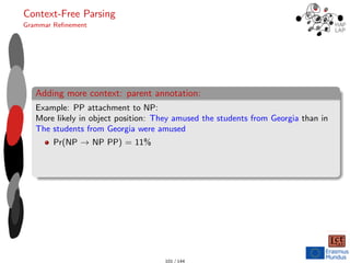 Context-Free Parsing
Grammar Refinement
Adding more context: parent annotation:
Example: PP attachment to NP:
More likely in object position: They amused the students from Georgia than in
The students from Georgia were amused
Pr(NP → NP PP) = 11%
101 / 144
 