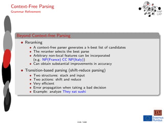 Context-Free Parsing
Grammar Refinement
Beyond Context-free Parsing
Reranking
A context-free parser generates a k-best list of candidates
The reranker selects the best parse
Arbitrary non-local features can be incorporated
(e.g. NP(France) CC NP(Italy))
Can obtain substantial improvements in accuracy
Transition-based parsing (shift-reduce parsing)
Two structures: stack and input
Two actions: shift and reduce
Very efficient
Error propagation when taking a bad decision
Example: analyze They eat sushi
114 / 144
 