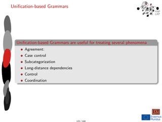Unification-based Grammars
Unification-based Grammars are useful for treating several phenomena
Agreement:
Case control
Subcategorization
Long-distance dependencies
Control
Coordination
122 / 144
 