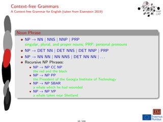 Context-free Grammars
A Context-free Grammar for English (taken from Eisenstein 2019)
Noun Phrase
NP → NN | NNS | NNP | PRP
singular, plural, and proper nouns; PRP: personal pronouns
NP → DET NN | DET NNS | DET NNP | PRP
NP → NN NN | NN NNS | DET NN NN | . . .
Recursive NP Phrases:
NP → NP CC NP
the red and the black
NP → NP PP
the President of the Georgia Institute of Technology
NP → NP SBAR
a whale which he had wounded
NP → NP VP
a whale taken near Shetland
18 / 144
 