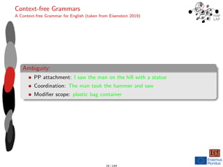 Context-free Grammars
A Context-free Grammar for English (taken from Eisenstein 2019)
Ambiguity:
PP attachment: I saw the man on the hill with a statue
Coordination: The man took the hammer and saw
Modifier scope: plastic bag container
24 / 144
 