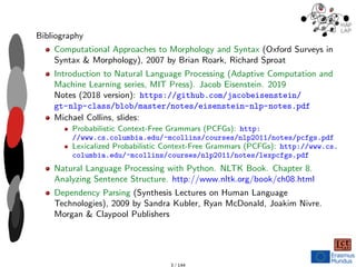 Bibliography
Computational Approaches to Morphology and Syntax (Oxford Surveys in
Syntax & Morphology), 2007 by Brian Roark, Richard Sproat
Introduction to Natural Language Processing (Adaptive Computation and
Machine Learning series, MIT Press). Jacob Eisenstein. 2019
Notes (2018 version): https://github.com/jacobeisenstein/
gt-nlp-class/blob/master/notes/eisenstein-nlp-notes.pdf
Michael Collins, slides:
Probabilistic Context-Free Grammars (PCFGs): http:
//www.cs.columbia.edu/~mcollins/courses/nlp2011/notes/pcfgs.pdf
Lexicalized Probabilistic Context-Free Grammars (PCFGs): http://www.cs.
columbia.edu/~mcollins/courses/nlp2011/notes/lexpcfgs.pdf
Natural Language Processing with Python. NLTK Book. Chapter 8.
Analyzing Sentence Structure. http://www.nltk.org/book/ch08.html
Dependency Parsing (Synthesis Lectures on Human Language
Technologies), 2009 by Sandra Kubler, Ryan McDonald, Joakim Nivre.
Morgan & Claypool Publishers
3 / 144
 