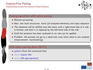 Context-Free Parsing
Implementing Context-free Grammar Based Analyzers
Parsing algorithms: shift-reduce parsing
Bottom-up parsing
Idea: two main structures: stack (of analyzed elements) and input sequence
The elements will be shifted onto the stack until a right-hand side of a rule
is formed, and then it is replaced by the left-hand side of the rule
Until the sentence has been analyzed or no rule can be applied
Problem: the process can go to a dead end, even when there is one analysis
(improvement: backtracking)
Shift-reduce parsing demo (NLTK)
python (from the command line)
>>> import nltk
>>> nltk.app.srparser()
32 / 144
 