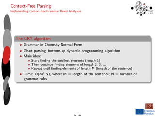 Context-Free Parsing
Implementing Context-free Grammar Based Analyzers
The CKY algorithm
Grammar in Chomsky Normal Form
Chart parsing, bottom-up dynamic programming algorithm
Main idea:
Start finding the smallest elements (length 1)
Then continue finding elements of length 2, 3, ...
Repeat until finding elements of length M (length of the sentence)
Time: O(M3
N), where M = length of the sentence; N = number of
grammar rules
34 / 144
 
