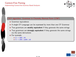 Context-Free Parsing
Implementing Context-free Grammar Based Analyzers
CKY algorithm: Grammar in Chomsky Normal Form (CNF)
Grammar equivalence
A single CF Language can be expressed by more than one CF Grammar
Two grammars are weakly equivalent if they generate the same strings
Two grammars are strongly equivalent if they generate the same strings
via the same derivations
For example:
S → aSb | ab
S → aSb | aabb | ab
35 / 144
 