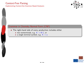 Context-Free Parsing
Implementing Context-free Grammar Based Analyzers
Grammar in Chomsky Normal Form (CNF)
The right-hand side of every production includes either
two nonterminals, e.g. A → B C, or
a single terminal symbol, e.g. A → a
36 / 144
 