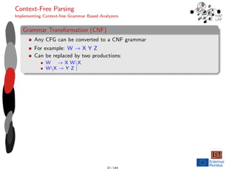 Context-Free Parsing
Implementing Context-free Grammar Based Analyzers
Grammar Transformation (CNF)
Any CFG can be converted to a CNF grammar
For example: W → X Y Z
Can be replaced by two productions:
W → X WX
WX → Y Z |
37 / 144
 