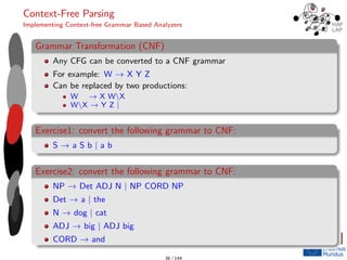 Context-Free Parsing
Implementing Context-free Grammar Based Analyzers
Grammar Transformation (CNF)
Any CFG can be converted to a CNF grammar
For example: W → X Y Z
Can be replaced by two productions:
W → X WX
WX → Y Z |
Exercise1: convert the following grammar to CNF:
S → a S b | a b
Exercise2: convert the following grammar to CNF:
NP → Det ADJ N | NP CORD NP
Det → a | the
N → dog | cat
ADJ → big | ADJ big
CORD → and
38 / 144
 