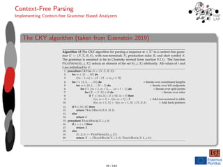 Context-Free Parsing
Implementing Context-free Grammar Based Analyzers
The CKY algorithm (taken from Eisenstein 2019)
228 CHAPTER 10. CONTEXT-FREE PARSING
Algorithm 13 The CKY algorithm for parsing a sequence w ∈ Σ∗ in a context-free gram-
mar G = (N, Σ, R, S), with non-terminals N, production rules R, and start symbol S.
The grammar is assumed to be in Chomsky normal form (section 9.2.1). The function
PICKFROM(b[i, j, X]) selects an element of the set b[i, j, X] arbitrarily. All values of t and
b are initialized to ∅.
1: procedure CKY(w, G = (N, Σ, R, S))
2: for m ∈ {1 . . . M} do
3: t[m − 1, m] ← {X : (X → wm) ∈ R}
4: for � ∈ {2, 3, . . . , M} do � Iterate over constituent lengths
5: for m ∈ {0, 1, . . . M − �} do � Iterate over left endpoints
6: for k ∈ {m + 1, m + 2, . . . , m + � − 1} do � Iterate over split points
7: for (X → Y Z) ∈ R do � Iterate over rules
8: if Y ∈ t[m, k] ∧ Z ∈ t[k, m + �] then
9: t[m, m + �] ← t[m, m + �] ∪ X � Add non-terminal to table
10: b[m, m + �, X] ← b[m, m + �, X] ∪ (Y, Z, k) � Add back-pointers
11: if S ∈ t[0, M] then
12: return TRACEBACK(S, 0, M, b)
13: else
14: return ∅
15: procedure TRACEBACK(X, i, j, b)
16: if j = i + 1 then
17: return X
18: else
19: (Y, Z, k) ← PICKFROM(b[i, j, X])
20: return X → (TRACEBACK(Y, i, k, b), TRACEBACK(Z, k, j, b))
• Productions with more than two elements on the right-hand side can be binarized
by creating additional non-terminals, as described in section 9.2.1. For example,
the production VP → V NP NP (for ditransitive verbs) can be converted to VP →
VPditrans/NP NP, by adding the non-terminal VPditrans/NP and the production
VP /NP → V NP. 49 / 144
 