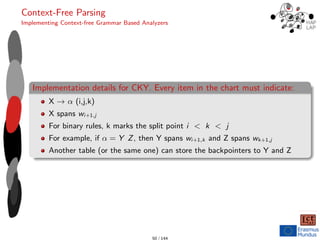 Context-Free Parsing
Implementing Context-free Grammar Based Analyzers
Implementation details for CKY. Every item in the chart must indicate:
X → α (i,j,k)
X spans wi+1,j
For binary rules, k marks the split point i < k < j
For example, if α = Y Z, then Y spans wi+1,k and Z spans wk+1,j
Another table (or the same one) can store the backpointers to Y and Z
50 / 144
 