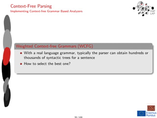 Context-Free Parsing
Implementing Context-free Grammar Based Analyzers
Weighted Context-free Grammars (WCFG)
With a real language grammar, typically the parser can obtain hundreds or
thousands of syntactic trees for a sentence
How to select the best one?
55 / 144
 