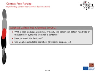 Context-Free Parsing
Implementing Context-free Grammar Based Analyzers
Weighted Context-free Grammars (WCFG)
With a real language grammar, typically the parser can obtain hundreds or
thousands of syntactic trees for a sentence
How to select the best one?
Use weights calculated somehow (treebank, corpora, ...)
56 / 144
 