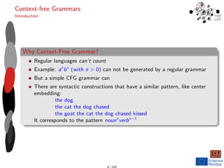 Context-free Grammars
Introduction
Why Context-Free Grammar?
Regular languages can’t count
Example: an
bn
(with n > 0) can not be generated by a regular grammar
But a simple CFG grammar can
There are syntactic constructions that have a similar pattern, like center
embedding:
the dog
the cat the dog chased
the goat the cat the dog chased kissed
It corresponds to the pattern nounn
verbn−1
6 / 144
 