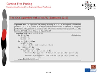 Context-Free Parsing
Implementing Context-free Grammar Based Analyzers
The CKY algorithm with a WCFG (Eisenstein 2019)
234 CHAPTER 10. CONTEXT-FREE PARSING
Algorithm 14 CKY algorithm for parsing a string w ∈ Σ∗ in a weighted context-free
grammar (N, Σ, R, S), where N is the set of non-terminals and R is the set of weighted
productions. The grammar is assumed to be in Chomsky normal form (section 9.2.1). The
function TRACEBACK is deﬁned in Algorithm 13.
procedure WCKY(w, G = (N, Σ, R, S))
for all i, j, X do � Initialization
t[i, j, X] ← 0
b[i, j, X] ← ∅
for m ∈ {1, 2, . . . , M} do
for all X ∈ N do
t[m, m + 1, X] ← ψ(X → wm, (m, m + 1, m))
for � ∈ {2, 3, . . . M} do
for m ∈ {0, 1, . . . , M − �} do
for k ∈ {m + 1, m + 2, . . . , m + � − 1} do
t[m, m + �, X] ← max
k,Y,Z
ψ(X → Y Z, (m, m + �, k)) + t[m, k, Y ] + t[k, m + �, Z]
b[m, m + �, X] ← argmax
k,Y,Z
ψ(X → Y Z, (m + �, k)) + t[m, k, Y ] + t[k, m + �, Z]
return TRACEBACK(S, 0, M, b)
10.3.1 Parsing with weighted context-free grammars
The optimization problem in Equation 10.4 can be solved by modifying the CKY algo-
rithm. In the deterministic CKY algorithm, each cell t[i, j] stored a set of non-terminals
60 / 144
 