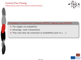 Context-Free Parsing
Implementing Context-free Grammar Based Analyzers
Probabilistic Context-free Grammars (PCFG): Special case of WCFG
The weights are probabilities
Advantage: easier interpretation
They must obey the constraints on probabilities (sum to 1, ...)
64 / 144
 