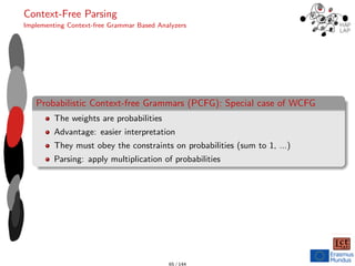 Context-Free Parsing
Implementing Context-free Grammar Based Analyzers
Probabilistic Context-free Grammars (PCFG): Special case of WCFG
The weights are probabilities
Advantage: easier interpretation
They must obey the constraints on probabilities (sum to 1, ...)
Parsing: apply multiplication of probabilities
65 / 144
 