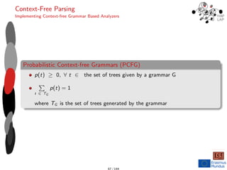 Context-Free Parsing
Implementing Context-free Grammar Based Analyzers
Probabilistic Context-free Grammars (PCFG)
p(t) ≥ 0, ∀ t ∈ the set of trees given by a grammar G
P
t ∈ TG
p(t) = 1
where TG is the set of trees generated by the grammar
67 / 144
 