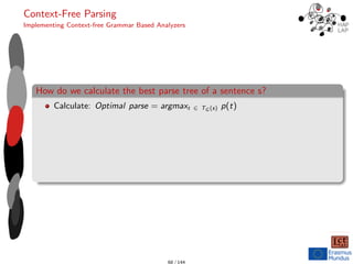 Context-Free Parsing
Implementing Context-free Grammar Based Analyzers
How do we calculate the best parse tree of a sentence s?
Calculate: Optimal parse = argmaxt ∈ TG (s) p(t)
68 / 144
 
