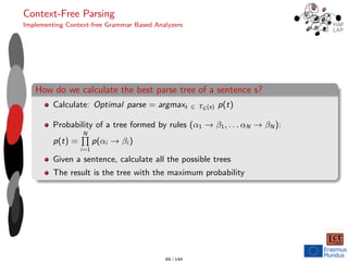 Context-Free Parsing
Implementing Context-free Grammar Based Analyzers
How do we calculate the best parse tree of a sentence s?
Calculate: Optimal parse = argmaxt ∈ TG (s) p(t)
Probability of a tree formed by rules (α1 → β1, . . . αN → βN ):
p(t) =
N
Q
i=1
p(αi → βi )
Given a sentence, calculate all the possible trees
The result is the tree with the maximum probability
69 / 144
 
