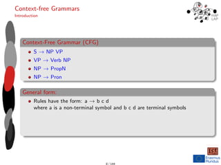 Context-free Grammars
Introduction
Context-Free Grammar (CFG)
S → NP VP
VP → Verb NP
NP → PropN
NP → Pron
General form:
Rules have the form: a → b c d
where a is a non-terminal symbol and b c d are terminal symbols
8 / 144
 