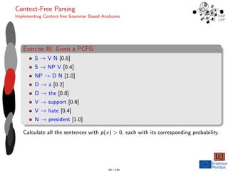 Context-Free Parsing
Implementing Context-free Grammar Based Analyzers
Exercise III. Given a PCFG:
S → V N [0.6]
S → NP V [0.4]
NP → D N [1.0]
D → a [0.2]
D → the [0.8]
V → support [0.6]
V → hate [0.4]
N → president [1.0]
Calculate all the sentences with p(x) > 0, each with its corresponding probability.
94 / 144
 