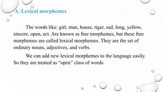 A. Lexical morphemes
The words like: girl, man, house, tiger, sad, long, yellow,
sincere, open, ect. Are known as free morphemes, but these free
morphemes are called lexical morphemes. They are the set of
ordinary nouns, adjectives, and verbs.
We can add new lexical morphemes to the language easily.
So they are treated as “open” class of words.
11
 