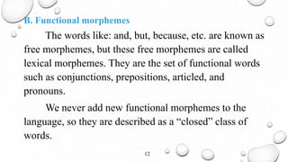 B. Functional morphemes
The words like: and, but, because, etc. are known as
free morphemes, but these free morphemes are called
lexical morphemes. They are the set of functional words
such as conjunctions, prepositions, articled, and
pronouns.
We never add new functional morphemes to the
language, so they are described as a “closed” class of
words.
12
 