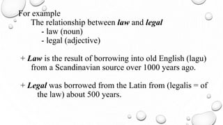 For example
The relationship between law and legal
- law (noun)
- legal (adjective)
+ Law is the result of borrowing into old English (lagu)
from a Scandinavian source over 1000 years ago.
+ Legal was borrowed from the Latin from (legalis = of
the law) about 500 years.
 