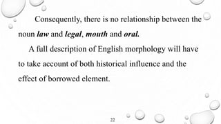 Consequently, there is no relationship between the
noun law and legal, mouth and oral.
A full description of English morphology will have
to take account of both historical influence and the
effect of borrowed element.
22
 