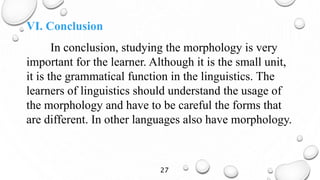 VI. Conclusion
In conclusion, studying the morphology is very
important for the learner. Although it is the small unit,
it is the grammatical function in the linguistics. The
learners of linguistics should understand the usage of
the morphology and have to be careful the forms that
are different. In other languages also have morphology.
27
 
