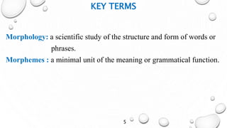 KEY TERMS
Morphology: a scientific study of the structure and form of words or
phrases.
Morphemes : a minimal unit of the meaning or grammatical function.
5
 