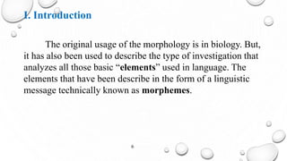 I. Introduction
The original usage of the morphology is in biology. But,
it has also been used to describe the type of investigation that
analyzes all those basic “elements” used in language. The
elements that have been describe in the form of a linguistic
message technically known as morphemes.
6
 