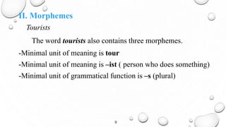 II. Morphemes
Tourists
The word tourists also contains three morphemes.
-Minimal unit of meaning is tour
-Minimal unit of meaning is –ist ( person who does something)
-Minimal unit of grammatical function is –s (plural)
9
 