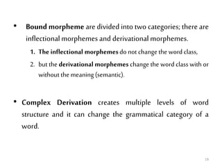 • Bound morpheme are divided into two categories; there are
inflectionalmorphemes and derivational morphemes.
1. Theinflectional morphemesdo not change the word class,
2. but the derivational morphemes change the word class with or
without the meaning (semantic).
• Complex Derivation creates multiple levels of word
structure and it can change the grammatical category of a
word.
19
 