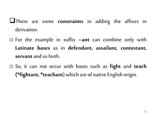 There are some constraints in adding the affixes in
derivation.
o For the example in suffix –ant can combine only with
Latinate bases as in defendant, assailant, contestant,
servant and so forth.
o So, it can not occur with bases such as fight and teach
(*fightant,*teachant)whichare of nativeEnglishorigin.
20
 