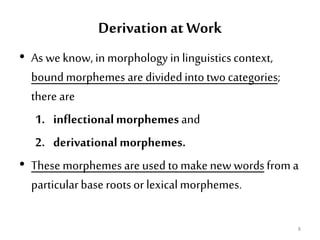 Derivation at Work
• As we know, in morphology in linguisticscontext,
bound morphemes are dividedintotwo categories;
there are
1. inflectionalmorphemes and
2. derivationalmorphemes.
• These morphemes are used to make new wordsfrom a
particularbase roots or lexicalmorphemes.
8
 
