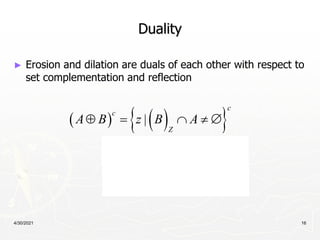 4/30/2021 16
Duality
► Erosion and dilation are duals of each other with respect to
set complementation and reflection
   
 
 
 
|
|
c
c
Z
c
Z
c
A B z B A
z B A
A B
    
   
 
 