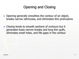 4/30/2021 17
Opening and Closing
► Opening generally smoothes the contour of an object,
breaks narrow isthmuses, and eliminates thin protrusions
► Closing tends to smooth sections of contours but it
generates fuses narrow breaks and long thin gulfs,
eliminates small holes, and fills gaps in the contour
 
