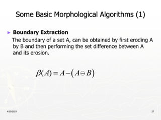 4/30/2021 27
Some Basic Morphological Algorithms (1)
► Boundary Extraction
The boundary of a set A, can be obtained by first eroding A
by B and then performing the set difference between A
and its erosion.
 
( )
A A A B
   
 