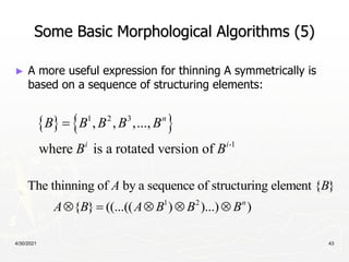 4/30/2021 43
Some Basic Morphological Algorithms (5)
► A more useful expression for thinning A symmetrically is
based on a sequence of structuring elements:
   
1 2 3
-1
, , ,...,
where is a rotated version of
n
i i
B B B B B
B B

1 2
The thinning of by a sequence of structuring element { }
{ } ((...(( ) )...) )
n
A B
A B A B B B
    
 