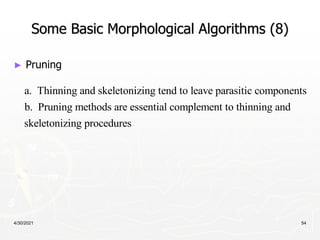 4/30/2021 54
Some Basic Morphological Algorithms (8)
► Pruning
a. Thinning and skeletonizing tend to leave parasitic components
b. Pruning methods are essential complement to thinning and
skeletonizing procedures
 