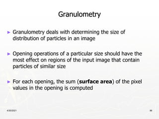 4/30/2021 96
Granulometry
► Granulometry deals with determining the size of
distribution of particles in an image
► Opening operations of a particular size should have the
most effect on regions of the input image that contain
particles of similar size
► For each opening, the sum (surface area) of the pixel
values in the opening is computed
 