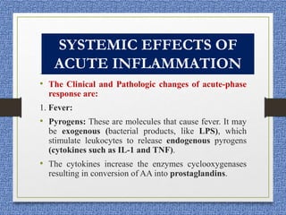 • The Clinical and Pathologic changes of acute-phase
response are:
1. Fever:
• Pyrogens: These are molecules that cause fever. It may
be exogenous (bacterial products, like LPS), which
stimulate leukocytes to release endogenous pyrogens
(cytokines such as IL-1 and TNF).
• The cytokines increase the enzymes cyclooxygenases
resulting in conversion of AA into prostaglandins.
SYSTEMIC EFFECTS OF
ACUTE INFLAMMATION
 