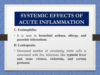 SYSTEMIC EFFECTS OF
INFLAMMATION
C. Eosinophilia:
• It is seen in bronchial asthma, allergy, and
parasitic infestations.
D. Leukopenia:
• Decreased number of circulating white cells is
associated with few infections like typhoid fever
and some viruses, rickettsia, and certain
protozoa.
SYSTEMIC EFFECTS OF
ACUTE INFLAMMATION
 