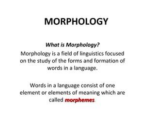 MORPHOLOGY What is Morphology? Morphology is a field of linguistics focused on the study of the forms and formation of words in a language. Words in a language consist of one element or elements of meaning which are called   morphemes . 